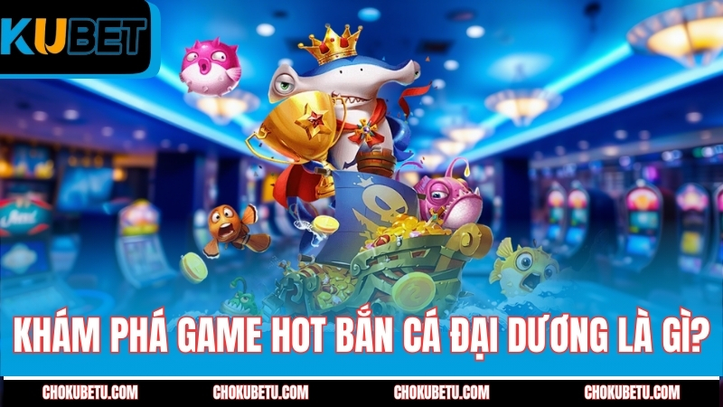 kham-pha-game-hot-ban-ca-dai-duong-la-gi